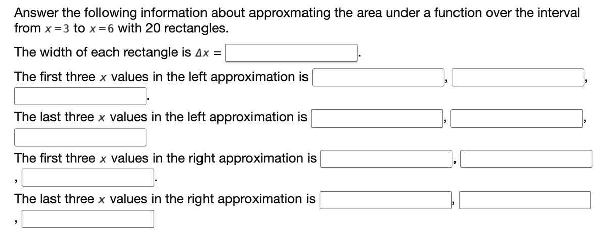 Answer the following information about approxmating the area under a function over the interval
from x =3 to x=6 with 20 rectangles.
The width of each rectangle is Ax =
The first three x values in the left approximation is
The last three x values in the left approximation is
The first three x values in the right approximation is
The last three x values in the right approximation is
