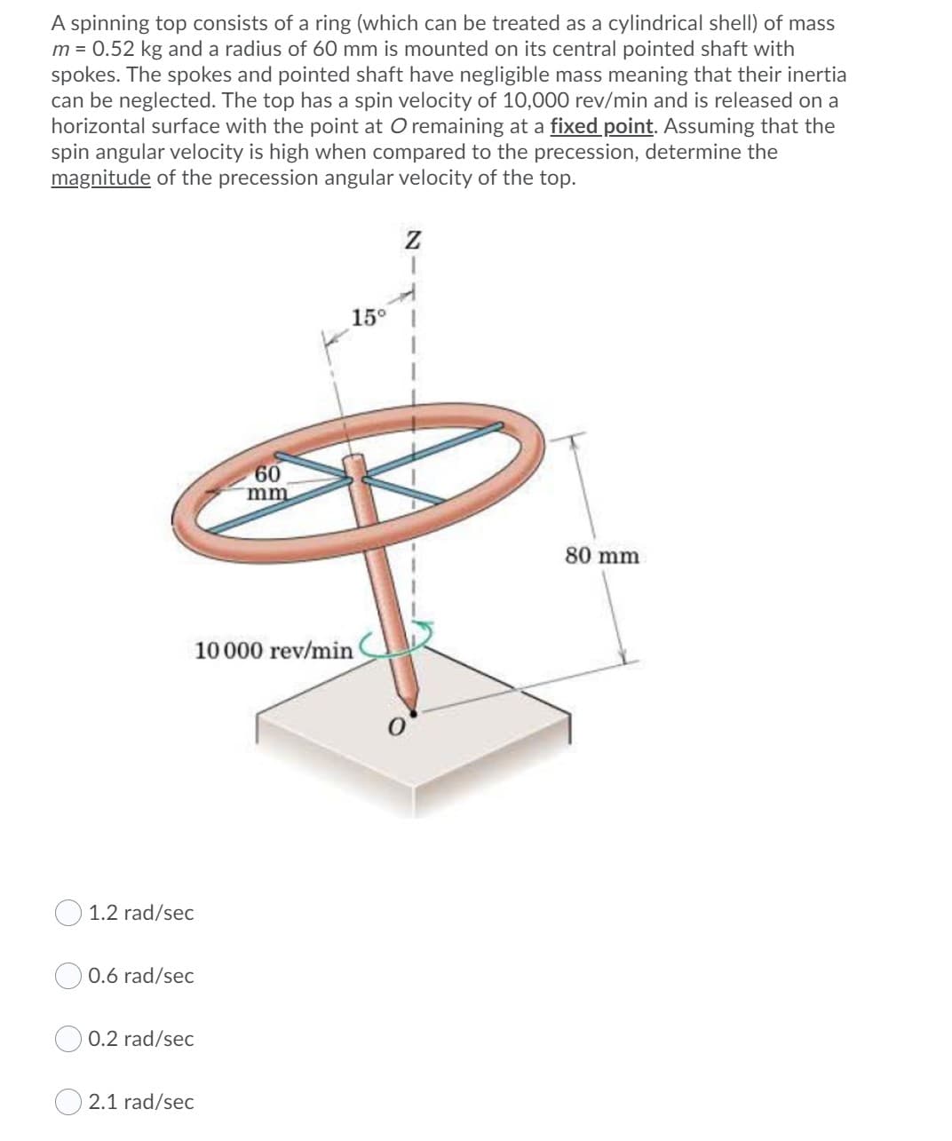 A spinning top consists of a ring (which can be treated as a cylindrical shell) of mass
m = 0.52 kg and a radius of 60 mm is mounted on its central pointed shaft with
spokes. The spokes and pointed shaft have negligible mass meaning that their inertia
can be neglected. The top has a spin velocity of 10,000 rev/min and is released on a
horizontal surface with the point at O remaining at a fixed point. Assuming that the
spin angular velocity is high when compared to the precession, determine the
magnitude of the precession angular velocity of the top.
15°
60
mm
80 mm
10000 rev/min
O 1.2 rad/sec
0.6 rad/sec
0.2 rad/sec
2.1 rad/sec
