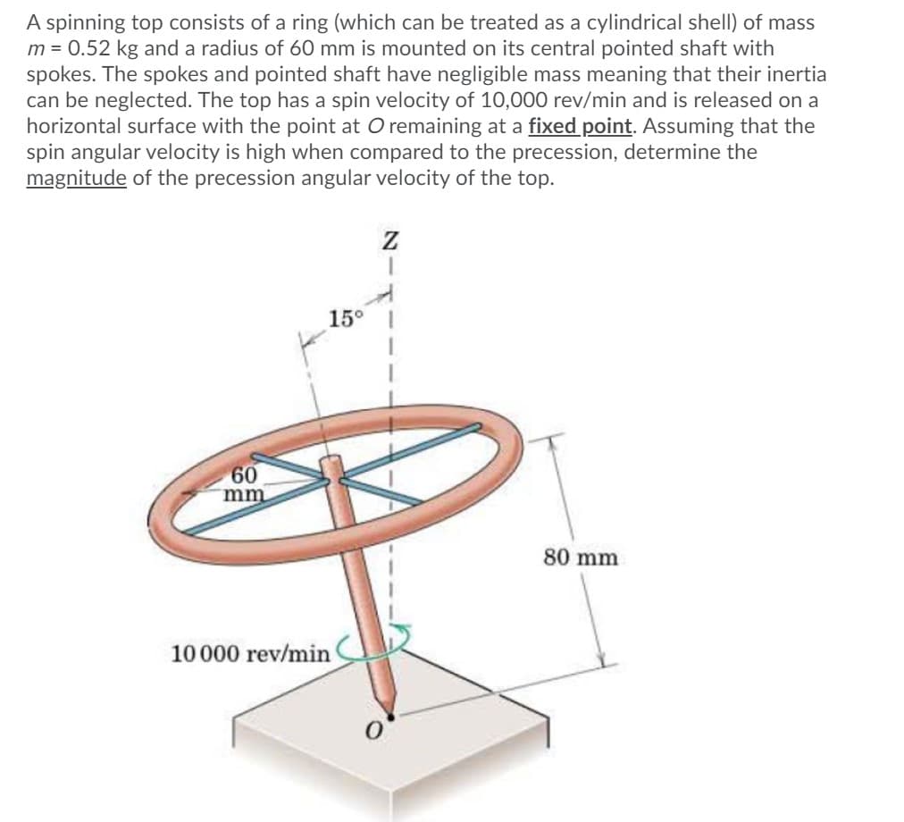 A spinning top consists of a ring (which can be treated as a cylindrical shell) of mass
m = 0.52 kg and a radius of 60 mm is mounted on its central pointed shaft with
spokes. The spokes and pointed shaft have negligible mass meaning that their inertia
can be neglected. The top has a spin velocity of 10,000 rev/min and is released on a
horizontal surface with the point at O remaining at a fixed point. Assuming that the
spin angular velocity is high when compared to the precession, determine the
magnitude of the precession angular velocity of the top.
15°
60
mm
80 mm
10000 rev/min
