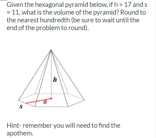 Given the hexagonal pyramid below, if h = 17 and s
= 11, what is the volume of the pyramid? Round to
the nearest hundredth (be sure to wait until the
end of the problem to round).
h
S
Hint- remember you will need to find the
apothem.
