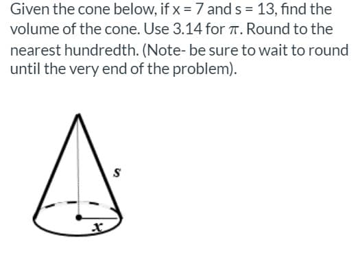Given the cone below, if x = 7 and s = 13, find the
volume of the cone. Use 3.14 for T. Round to the
nearest hundredth. (Note- be sure to wait to round
until the very end of the problem).
