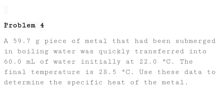 Problem 4
A 59.7 g piece of metal that had been submerged
in boiling water was quickly transferred into
60.0 mL of water initially at 22.0 °C. The
final temperature is 28.5 °C. Use these data to
determine the specific heat of the metal.
