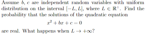 Assume b, c are independent random variables with uniform
distribution on the interval [-L, L), where L e R'. Find the
probability that the solutions of the quadratic equation
x? + bx + c= 0
are real. What happens when L → +0?

