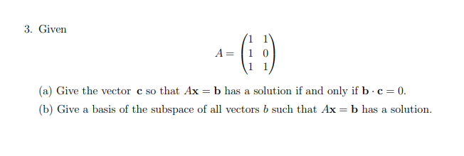 3. Given
A= [1 0
(a) Give the vector c so that Ax = b has a solution if and only if b - c = 0.
(b) Give a basis of the subspace of all vectors b such that Ax = b has a solution.
%3D
