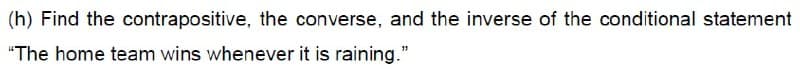(h) Find the contrapositive, the converse, and the inverse of the conditional statement
"The home team wins whenever it is raining."
