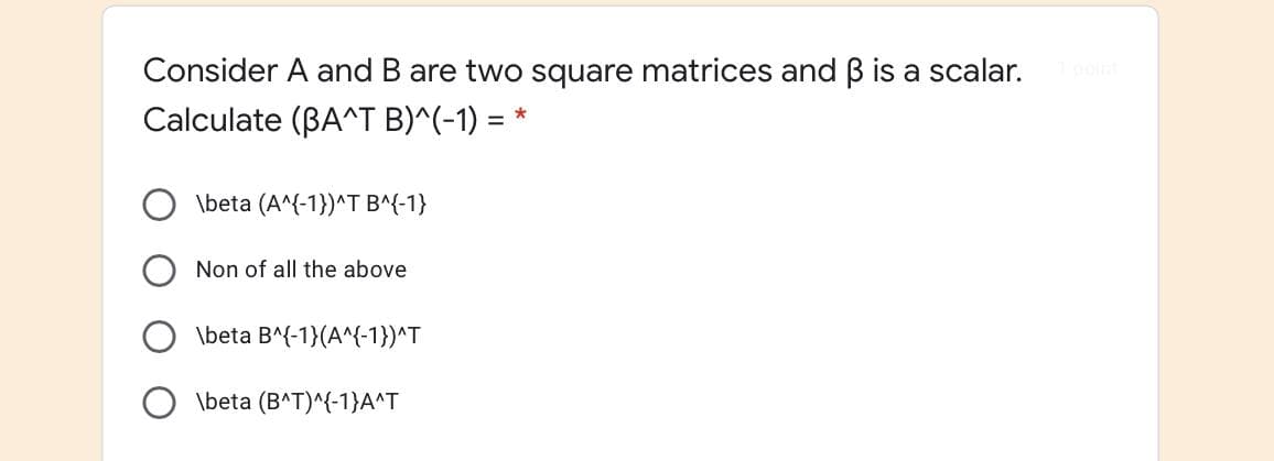 Consider A and B are two square matrices and B is a scalar.
Calculate (BA^T B)^(-1) = *
\beta (A^{-1})^T B^{-1}
Non of all the above
\beta B^{-1}(A^{-1})^T
\beta (BAT)^{-1}A^T
