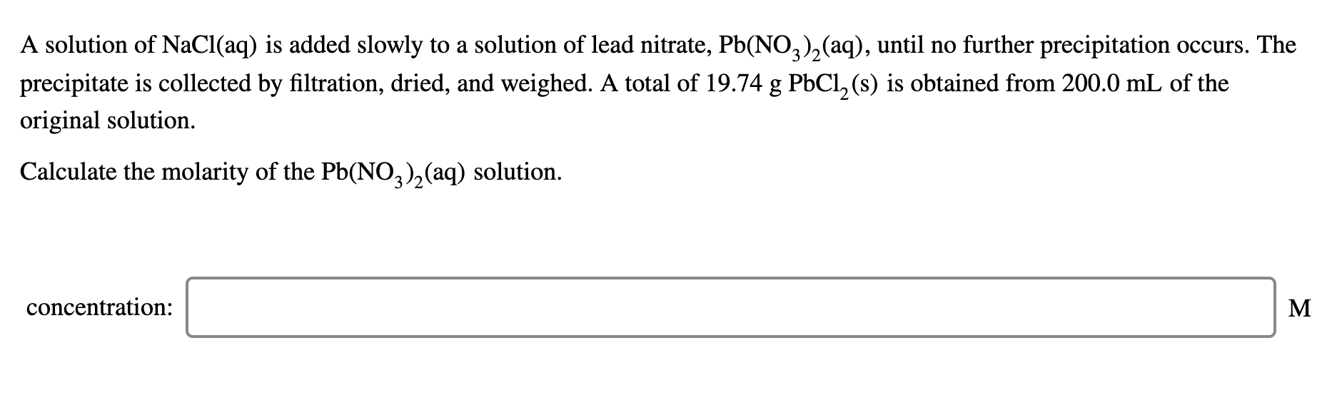 A solution of NaCl(aq) is added slowly to a solution of lead nitrate, Pb(NO,),(aq), until no further precipitation occurs. The
precipitate is collected by filtration, dried, and weighed. A total of 19.74 g PbCl, (s) is obtained from 200.0 mL of the
original solution.
Calculate the molarity of the Pb(NO,),(aq) solution.
concentration:
M
