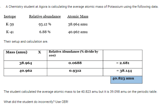 A Chemistry student at Agora is calculating the average atomic mass of Potassium using the following data.
Relative abundance
93-12 %
6.88 %
Isotope
K-39
K-41
Their setup and calculation are.
Atomic Mass
38.964 amu
40.962 amu
Mass (amu) X Relative Abundance (% divide by
100)
38.964
40.962
0.0688
0.9312
= 2.681
= 38.144
40.823 amu
The student calculated the average atomic mass to be 40.823 amu but it is 39.098 amu on the periodic table.
What did the student do incorrectly? Use CER!