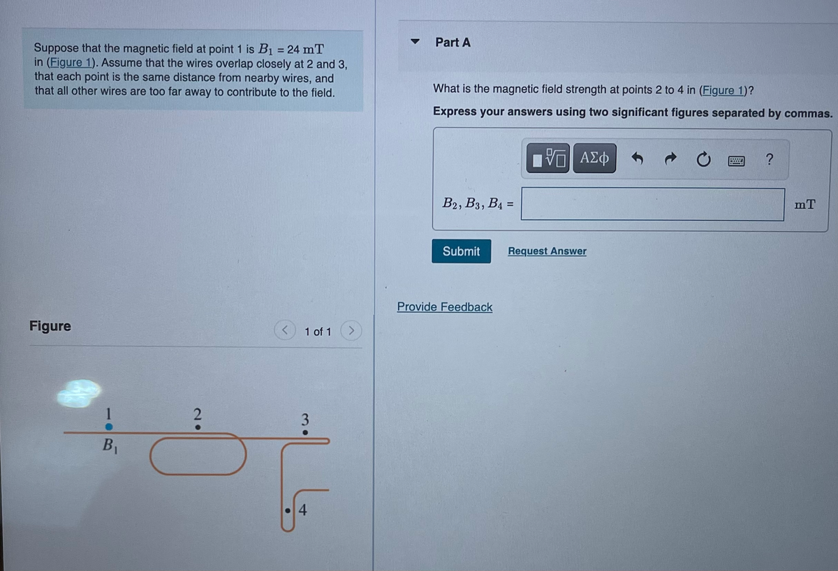 Suppose that the magnetic field at point 1 is B₁ = 24 mT
in (Figure 1). Assume that the wires overlap closely at 2 and 3,
that each point is the same distance from nearby wires, and
that all other wires are too far away to contribute to the field.
Figure
1
B₁
2
1 of 1
3
با
Part A
What is the magnetic field strength at points 2 to 4 in (Figure 1)?
Express your answers using two significant figures separated by commas.
15| ΑΣΦ
B2, B3, B4 =
Submit
Provide Feedback
Request Answer
C
wwww..
?
mT