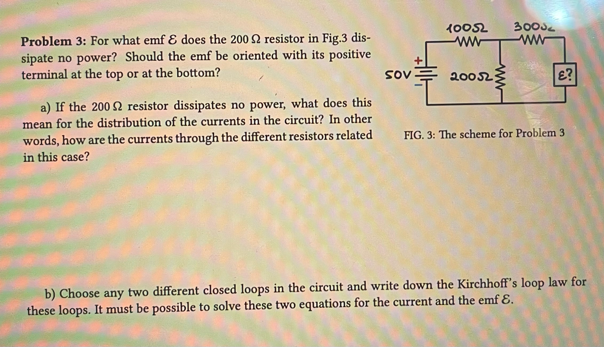 Problem 3: For what emf & does the 200 S2 resistor in Fig.3 dis-
sipate no power? Should the emf be oriented with its positive
terminal at the top or at the bottom?
a) If the 200 S2 resistor dissipates no power, what does this
mean for the distribution of the currents in the circuit? In other
words, how are the currents through the different resistors related
in this case?
SOV
10052
ww
20052
30052
£?
FIG. 3: The scheme for Problem 3
b) Choose any two different closed loops in the circuit and write down the Kirchhoff's loop law for
these loops. It must be possible to solve these two equations for the current and the emf &.