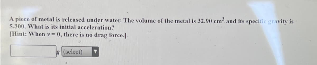 A piece of metal is released under water. The volume of the metal is 32.90 cm and its specific gravity is
5.300. What is its initial acceleration?
[Hint: Whenv = 0, there is no drag force.]
g (select)
