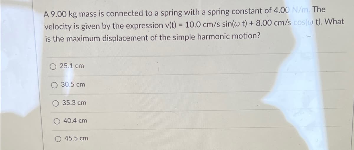 A 9.00 kg mass is connected to a spring with a spring constant of 4.00 N/m. The
velocity is given by the expression v(t) = 10.0 cm/s sin(w t) + 8.00 cm/s cos(w t). What
is the maximum displacement of the simple harmonic motion?
%3D
25.1 cm
30.5 cm
35.3 cm
40.4 cm
45.5 cm
