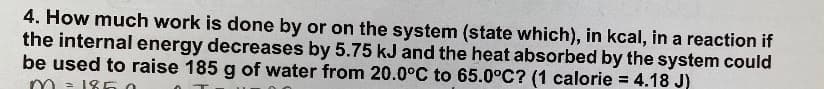 4. How much work is done by or on the system (state which), in kcal, in a reaction if
the internal energy decreases by 5.75 kJ and the heat absorbed by the system could
be used to raise 185 g of water from 20.0°C to 65.0°C? (1 calorie = 4.18 J)
- 186 o
