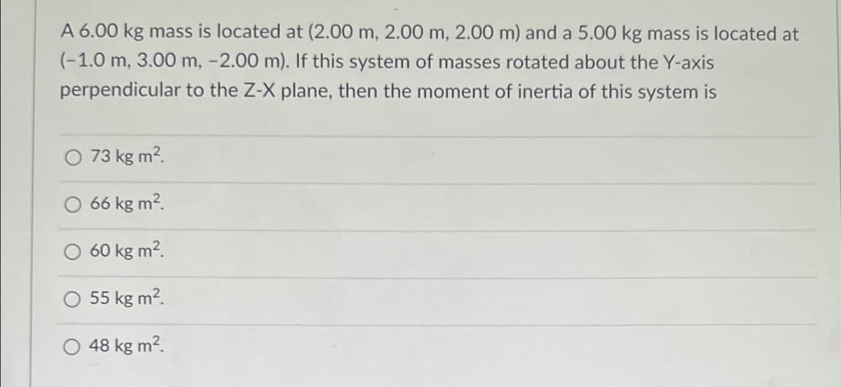 A 6.00 kg mass is located at (2.00 m, 2.00 m, 2.00 m) and a 5.00 kg mass is located at
(-1.0 m, 3.00 m, -2.00 m). If this system of masses rotated about the Y-axis
perpendicular to the Z-X plane, then the moment of inertia of this system is
73 kg m2.
66 kg m2.
60 kg m?.
O 55 kg m2.
48 kg m2.
