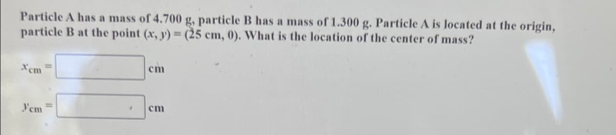 Particle A has a mass of 4.700 g, particle B has a mass of 1.300 g. Particle A is located at the origin,
particle B at the point (x, y) = (25 cm, 0). What is the location of the center of mass?
Xcm =
cm
Yem
%3D
cm
