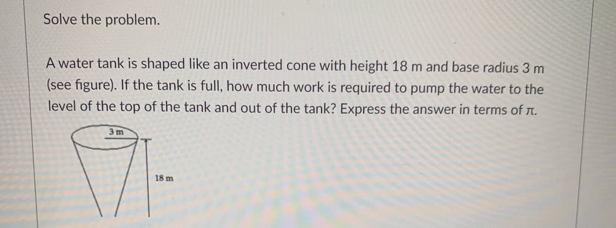 Solve the problem.
A water tank is shaped like an inverted cone with height 18 m and base radius 3 m
(see figure). If the tank is full, how much work is required to pump the water to the
level of the top of the tank and out of the tank? Express the answer in terms of n.
3 m
18 m
