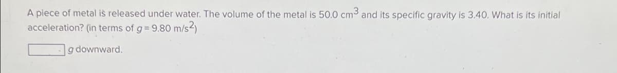 A piece of metal is released under water. The volume of the metal is 50.0 cm3 and its specific gravity is 3.40. What is its initial
acceleration? (in terms of g = 9.80 m/s2)
g downward.
