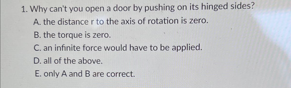 1. Why can't you open a door by pushing on its hinged sides?
A. the distance r to the axis of rotation is zero.
B. the torque is zero.
C. an infinite force would have to be applied.
D. all of the above.
E. only A and B are correct.
