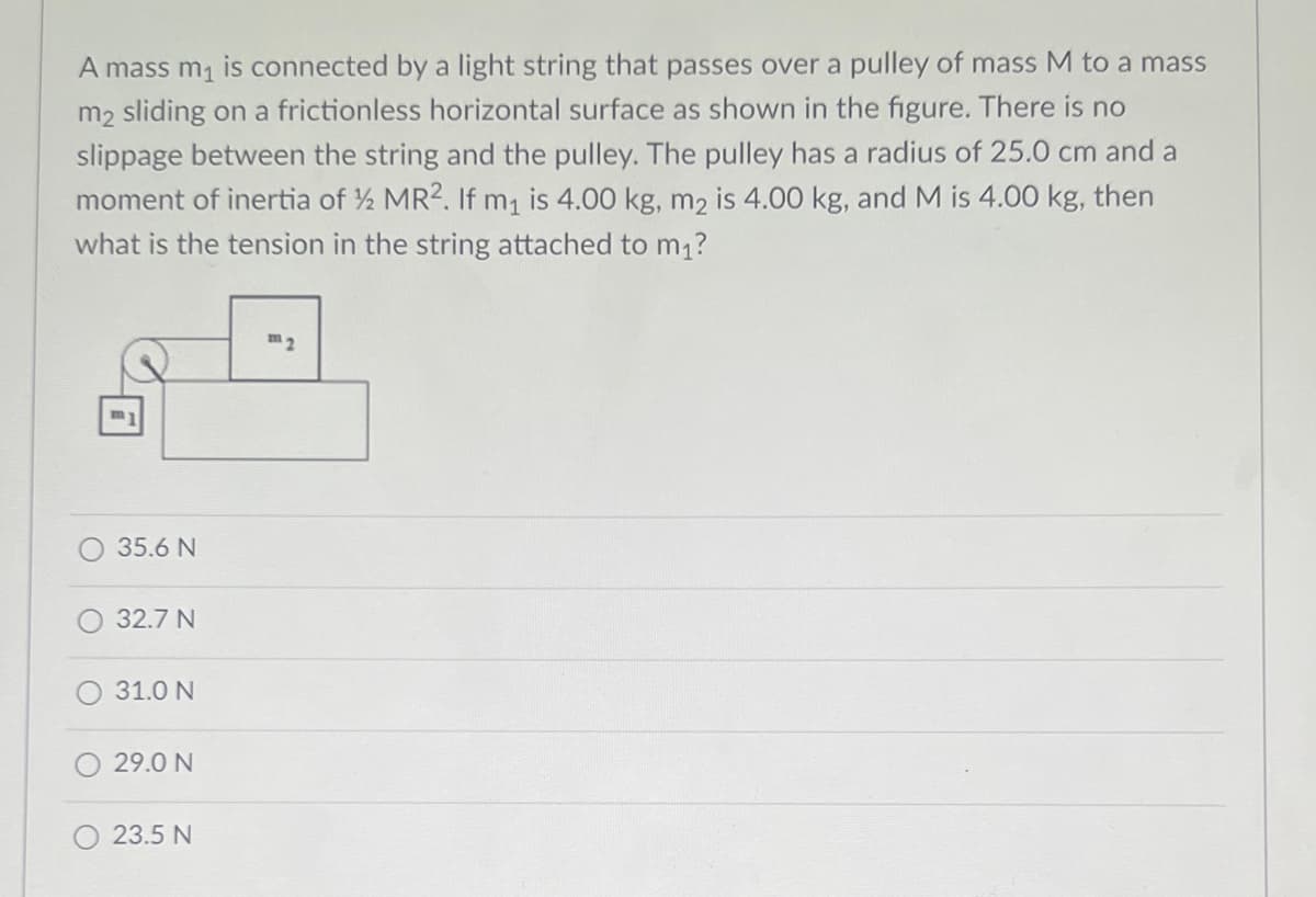 A mass m1 is connected by a light string that passes over a pulley of mass M to a mass
m2 sliding on a frictionless horizontal surface as shown in the figure. There is no
slippage between the string and the pulley. The pulley has a radius of 25.0 cm and a
moment of inertia of ½ MR2. If m, is 4.00 kg, m2 is 4.00 kg, and M is 4.00 kg, then
what is the tension in the string attached to m1?
m2
m
35.6 N
32.7 N
31.0 N
29.0 N
23.5 N

