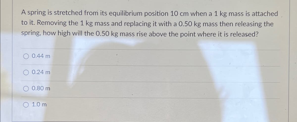 A spring is stretched from its equilibrium position 10 cm when a 1 kg mass is attached
to it. Removing the 1 kg mass and replacing it with a 0.50 kg mass then releasing the
spring, how high will the 0.50 kg mass rise above the point where it is released?
0.44 m
0.24 m
0.80 m
1.0 m
