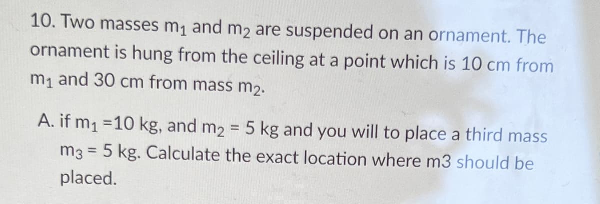 10. Two masses m1 and m2 are suspended on an ornament. The
ornament is hung from the ceiling at a point which is 10 cm from
m, and 30 cm from mass m2.
A. if m1 =10 kg, and m2 = 5 kg and you will to place a third mass
m3 = 5 kg. Calculate the exact location where m3 should be
%3D
placed.
