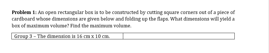 Problem 1: An open rectangular box is to be constructed by cutting square corners out of a piece of
cardboard whose dimensions are given below and folding up the flaps. What dimensions will yield a
box of maximum volume? Find the maximum volume.
Group 3 – The dimension is 16 cm x 10 cm.
