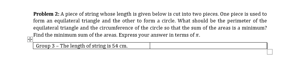 Problem 2: A piece of string whose length is given below is cut into two pieces. One piece is used to
form an equilateral triangle and the other to form a circle. What should be the perimeter of the
equilateral triangle and the circumference of the circle so that the sum of the areas is a minimum?
Find the minimum sum of the areas. Express your answer in terms of n.
Group 3 - The length of string is 54 cm.
