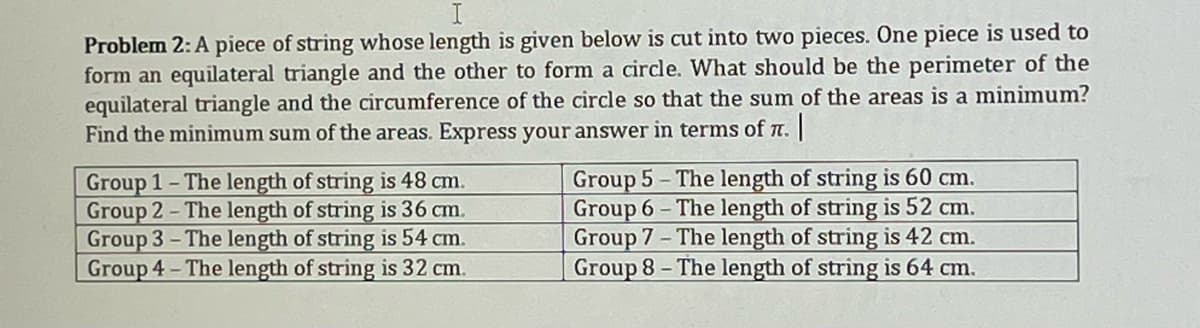 Problem 2: A piece of string whose length is given below is cut into two pieces. One piece is used to
form an equilateral triangle and the other to form a circle. What should be the perimeter of the
equilateral triangle and the circumference of the circle so that the sum of the areas is a minimum?
Find the minimum sum of the areas. Express your answer in terms of n. ||
Group 1- The length of string is 48 cm.
Group 2- The length of string is 36 cm.
Group 3- The length of string is 54 cm.
Group 4-The length of string is 32 cm.
Group 5- The length of string is 60 cm.
Group 6- The length of string is 52 cm.
Group 7- The length of string is 42 cm.
Group 8- The length of string is 64 cm.
