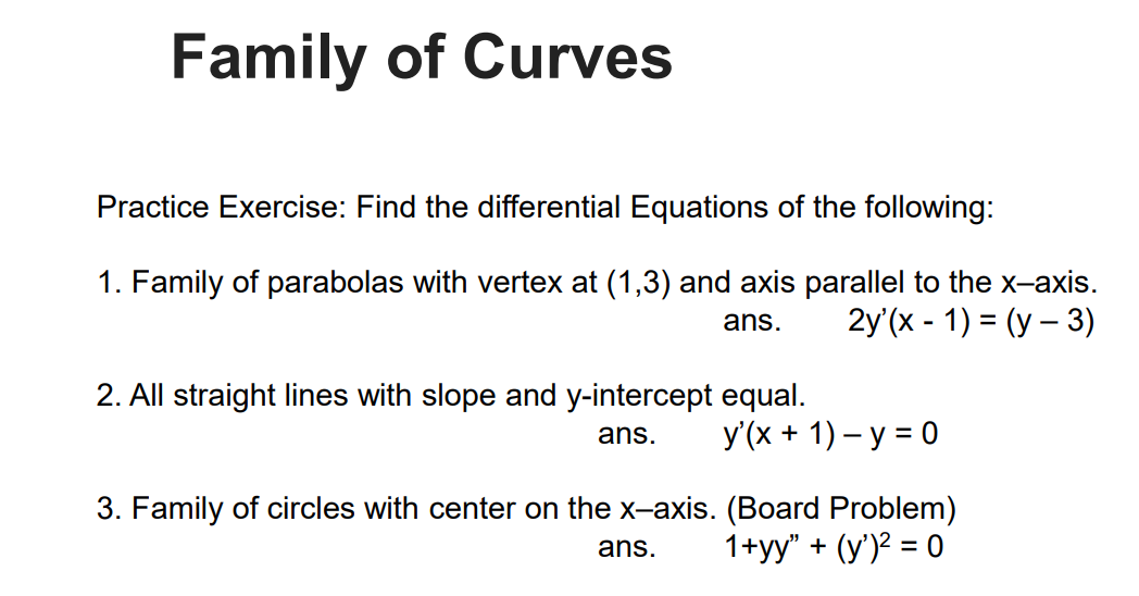 Family of Curves
Practice Exercise: Find the differential Equations of the following:
1. Family of parabolas with vertex at (1,3) and axis parallel to the x-axis.
2y'(x - 1) = (y – 3)
ans.
2. All straight lines with slope and y-intercept equal.
ans.
У(х + 1) - у 3D0
3. Family of circles with center on the x-axis. (Board Problem)
1+yy" + (y')² = 0
ans.
