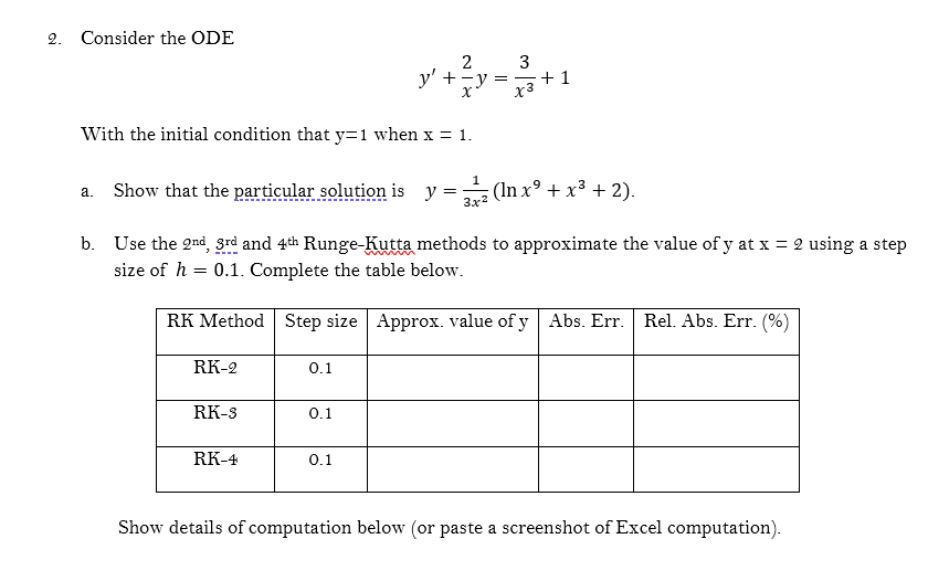 2. Consider the ODE
2
y' + -y =
+1
x3
With the initial condition that y=1 when x = 1.
1
Show that the particular solution is y = (In x° + x³ + 2).
а.
3x2
b. Use the 2nd, grd and 4th Runge-Kutta methods to approximate the value of y at x = 2 using a step
size of h = 0.1. Complete the table below.
RK Method Step size Approx. value of y Abs. Err. Rel. Abs. Err. (%)
RK-2
0.1
RK-S
0.1
RK-4
0.1
Show details of computation below (or paste a screenshot of Excel computation).
