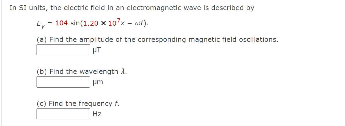 In SI units, the electric field in an electromagnetic wave is described by
Ey
= 104 sin(1.20 × 107x – wt).
-
(a) Find the amplitude of the corresponding magnetic field oscillations.
HT
(b) Find the wavelength 2.
um
(c) Find the frequency f.
Hz
