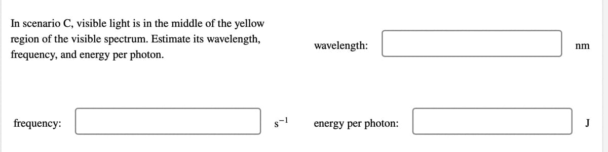 In scenario C, visible light is in the middle of the yellow
region of the visible spectrum. Estimate its wavelength,
wavelength:
nm
frequency, and energy per photon.
frequency:
energy per photon:
J
