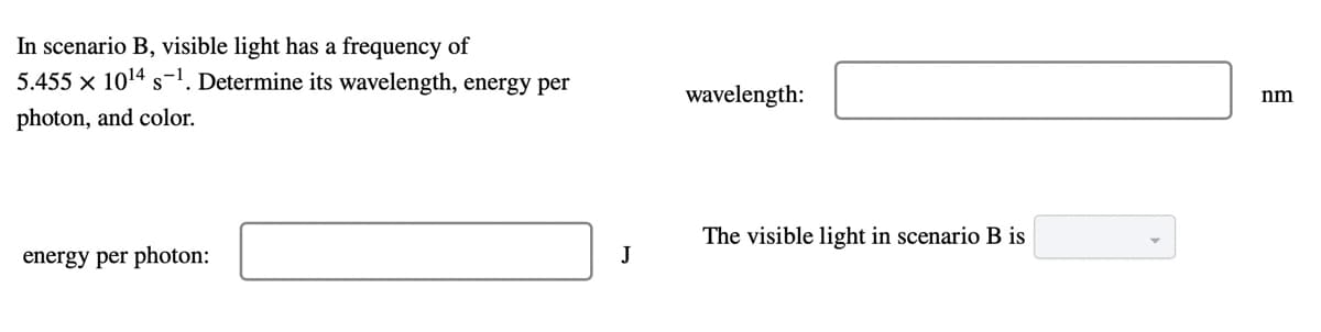 In scenario B, visible light has a frequency of
5.455 × 1014 s-1. Determine its wavelength, energy per
wavelength:
nm
photon, and color.
The visible light in scenario B is
energy per photon:
J
