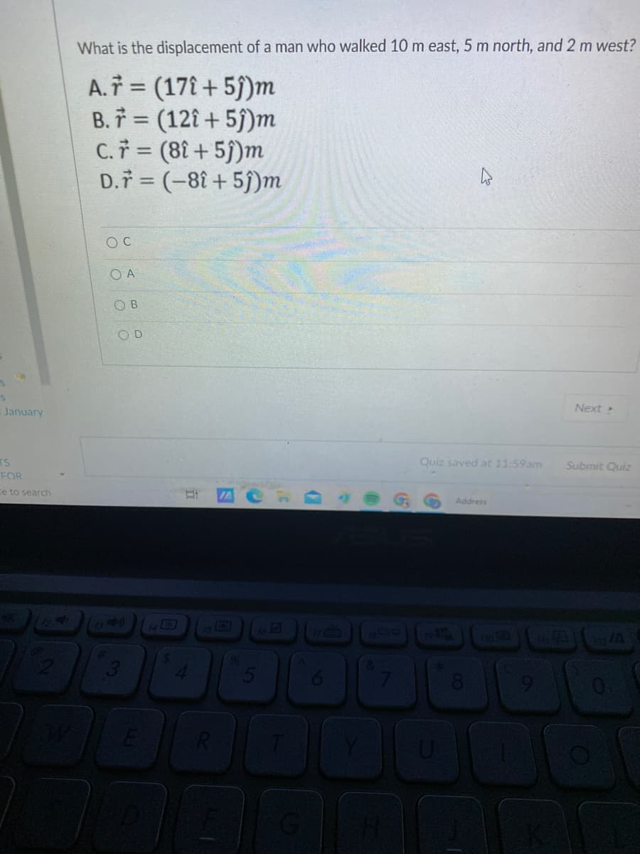 What is the displacement of a man who walked 10 m east, 5 m north, and 2 m west?
A. = (17î + 5)m
B. 7 = (12î + 5j)m
C.i = (8î + 5j)m
D.7 = (-8î + 5j)m
%3D
O C
O A
O B
OD
January
Next
TS
Quiz saved at 11:59am
Submit Quiz
FOR
ce to search
Address
CEGO
8
