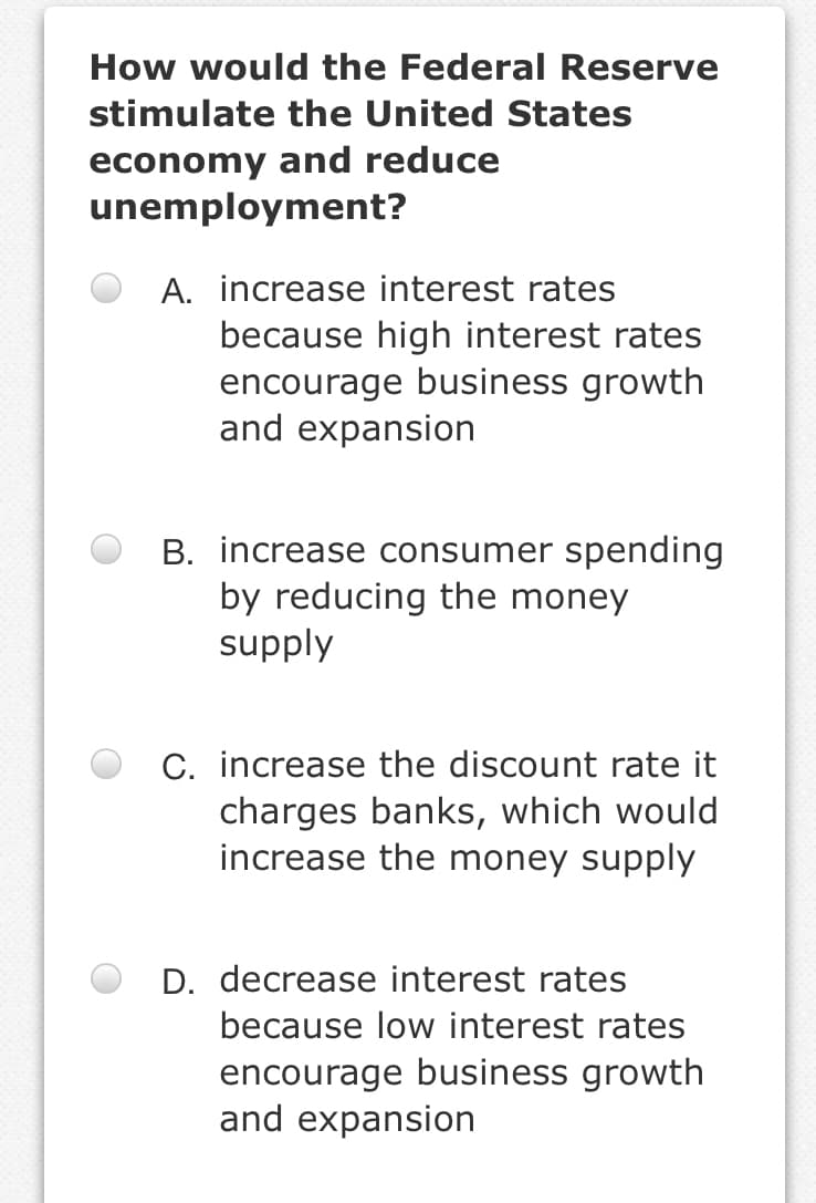 How would the Federal Reserve
stimulate the United States
economy and reduce
unemployment?
A. increase interest rates
because high interest rates
encourage business growth
and expansion
B. increase consumer spending
by reducing the money
supply
C. increase the discount rate it
charges banks, which would
increase the money supply
D. decrease interest rates
because low interest rates
encourage business growth
and expansion
