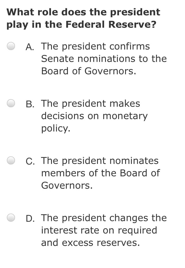 What role does the president
play in the Federal Reserve?
A. The president confirms
Senate nominations to the
Board of Governors.
B. The president makes
decisions on monetary
policy.
C. The president nominates
members of the Board of
Governors.
D. The president changes the
interest rate on required
and excess reserves.
