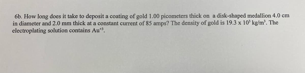 6b. How long does it take to deposit a coating of gold 1.00 picometers thick on a disk-shaped medallion 4.0 cm
in diameter and 2.0 mm thick at a constant current of 85 amps? The density of gold is 19.3 x 10³ kg/m³. The
electroplating solution contains Au+³.