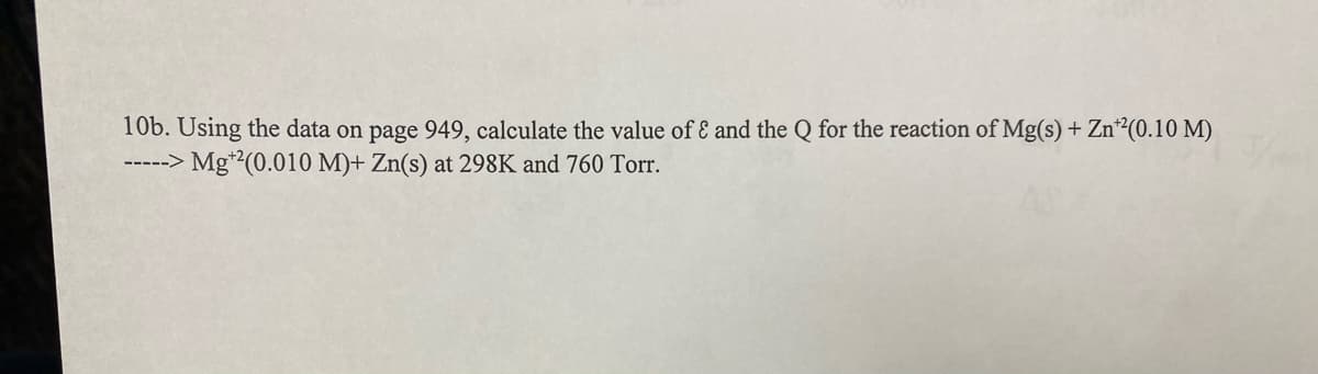 10b. Using the data on page 949, calculate the value of & and the Q for the reaction of Mg(s) + Zn¹²(0.10 M)
-----> Mg¹2(0.010 M)+ Zn(s) at 298K and 760 Torr.
