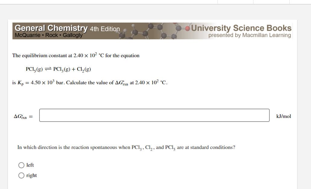 General Chemistry 4th Edition
McQuarrie Rock Gallogly
The equilibrium constant at 2.40 x 10² °C for the equation
PC1, (g) PC1₂(g) + Cl₂(g)
is Kp = 4.50 × 10³ bar. Calculate the value of AGxn at 2.40 × 10² °C.
AGixn=
University Science Books
presented by Macmillan Learning
In which direction is the reaction spontaneous when PC13, Cl₂, and PC15 are at standard conditions?
left
Oright
kJ/mol