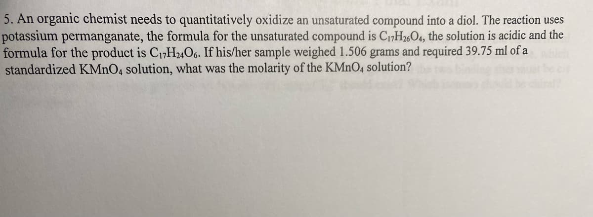 5. An organic chemist needs to quantitatively oxidize an unsaturated compound into a diol. The reaction uses
potassium permanganate, the formula for the unsaturated compound is C17H2604, the solution is acidic and the
formula for the product is C₁7H24O6. If his/her sample weighed 1.506 grams and required 39.75 ml of a
standardized KMnO4 solution, what was the molarity of the KMnO4 solution?