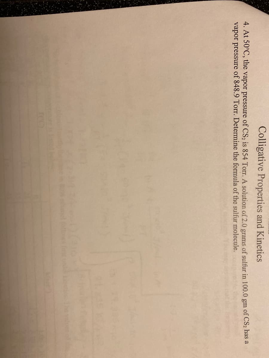 Colligative Properties and Kinetics
4. At 50°C, the vapor pressure of CS2 is 854 Torr. A solution of 2.0 grams of sulfur in 100.0 gm of CS2 has a
vapor pressure of 848.9 Torr. Determine the formula of the sulfur molecule.
