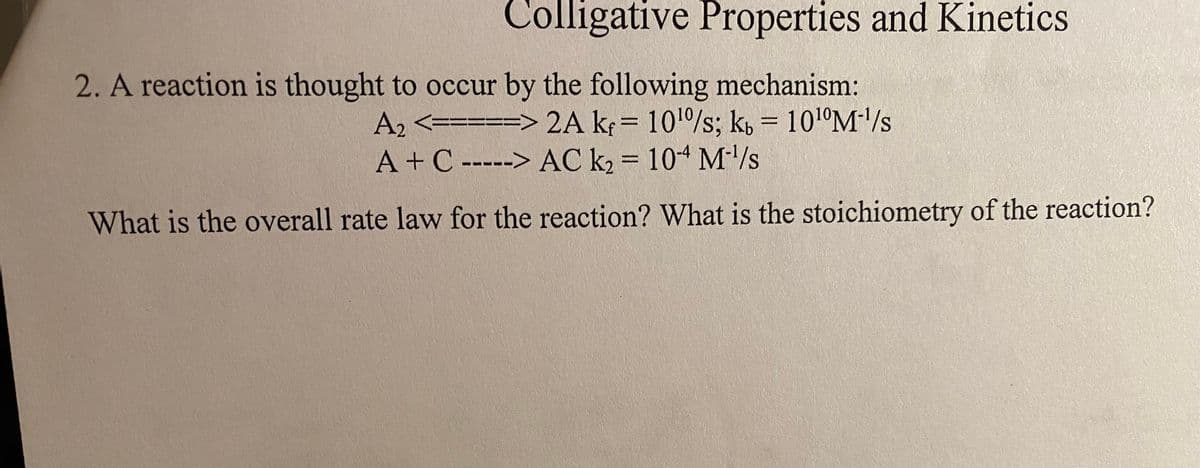 Colligative Properties and Kinetics
2. A reaction is thought to occur by the following mechanism:
A2 <=====> 2A k= 101/s; k, = 101°M/s
A+C -----> AC k, = 104 M'/s
What is the overall rate law for the reaction? What is the stoichiometry of the reaction?
