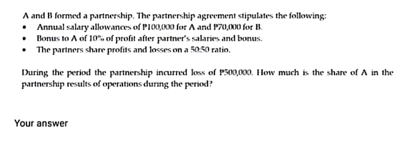 A and B formed a partnership. The partnership agreement stipulates the following:
• Annual salary allowances of P100,000 for A and P70,000 for B.
•
Bonus to A of 10% of profit after partner's salaries and bonus.
The partners share profits and losses on a 50:50 ratio.
During the period the partnership incurred loss of P500,000. How much is the share of A in the
partnership results of operations during the period?
Your answer