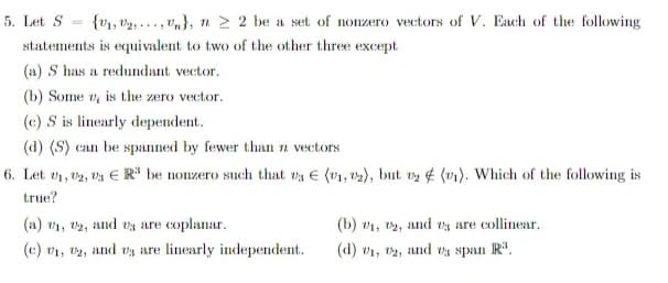 5. Let S
=
{V₁, V₂,...,Vn}, n ≥ 2 be a set of nonzero vectors of V. Each of the following
statements is equivalent to two of the other three except
(a) S has a redundant vector.
(b) Some v, is the zero vector.
(c) S is linearly dependent.
(d) (S) can be spanned by fewer than n vectors
6. Let ₁, U2, U3 ER be nonzero such that vs E (1, 2), but 2 (v₁). Which of the following is
true?
(a) 1, 2, and us are coplanar.
(b) ₁, 2, and us are collinear.
(c) 01, 02, and vs are linearly independent.
(d) ₁, 2, and vs span R³.