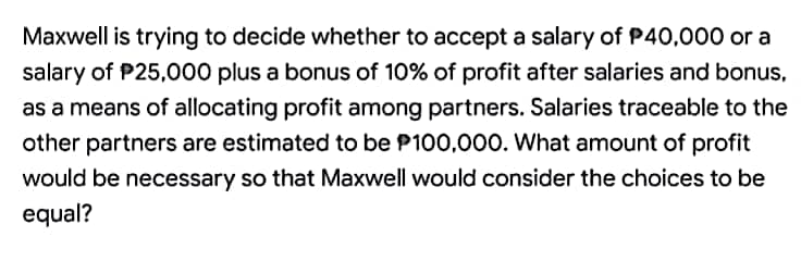 Maxwell is trying to decide whether to accept a salary of P40,000 or a
salary of $25,000 plus a bonus of 10% of profit after salaries and bonus,
as a means of allocating profit among partners. Salaries traceable to the
other partners are estimated to be P100,000. What amount of profit
would be necessary so that Maxwell would consider the choices to be
equal?