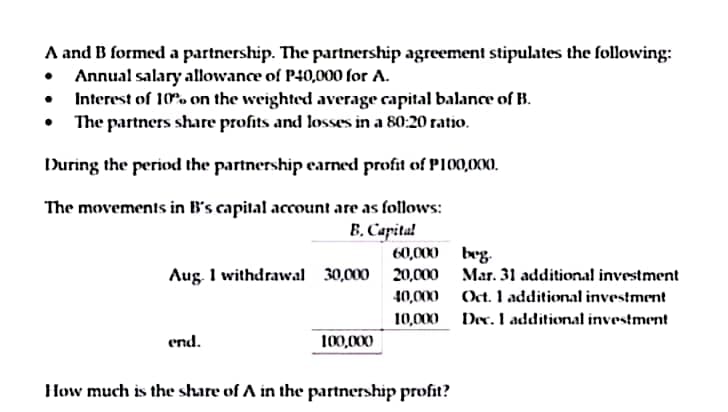 A and B formed a partnership. The partnership agreement stipulates the following:
Annual salary allowance of P40,000 for A.
•
Interest of 10% on the weighted average capital balance of B.
The partners share profits and losses in a 80:20 ratio.
During the period the partnership earned profit of P100,000.
The movements in B's capital account are as follows:
B. Capital
60,000
beg.
Aug. 1 withdrawal 30,000
20,000
40,000
Mar. 31 additional investment
Oct. 1 additional investment
Dec. I additional investment
10,000
end.
100,000
How much is the share of A in the partnership profit?