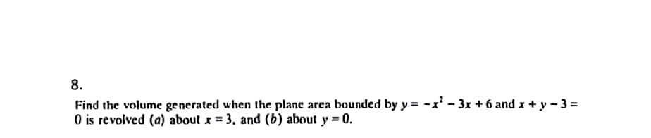 8.
Find the volume generated when the plane area bounded by y=-x²-3x + 6 and x + y - 3 =
0 is revolved (a) about x = 3, and (b) about y = 0.