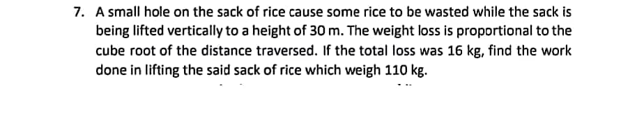 7. A small hole on the sack of rice cause some rice to be wasted while the sack is
being lifted vertically to a height of 30 m. The weight loss is proportional to the
cube root of the distance traversed. If the total loss was 16 kg, find the work
done in lifting the said sack of rice which weigh 110 kg.