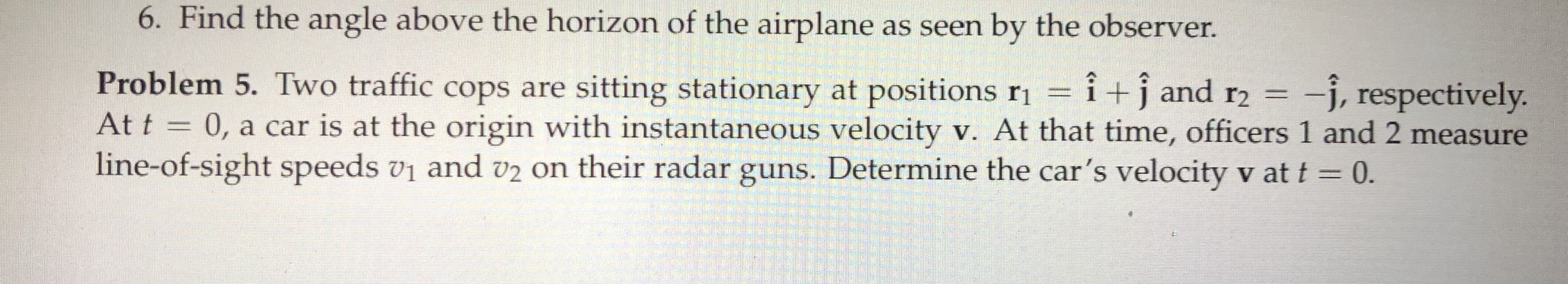 6. Find the angle above the horizon of the airplane as seen by the observer.
Problem 5. Two traffic cops are sitting stationary at positions ri =
At t = 0, a car is at the origin with instantaneous velocity v. At that time, officers 1 and 2 measure
line-of-sight speeds vi and v2 on their radar guns. Determine the car's velocity v at t = 0.
î+j and r2 =
-j, respectively.
