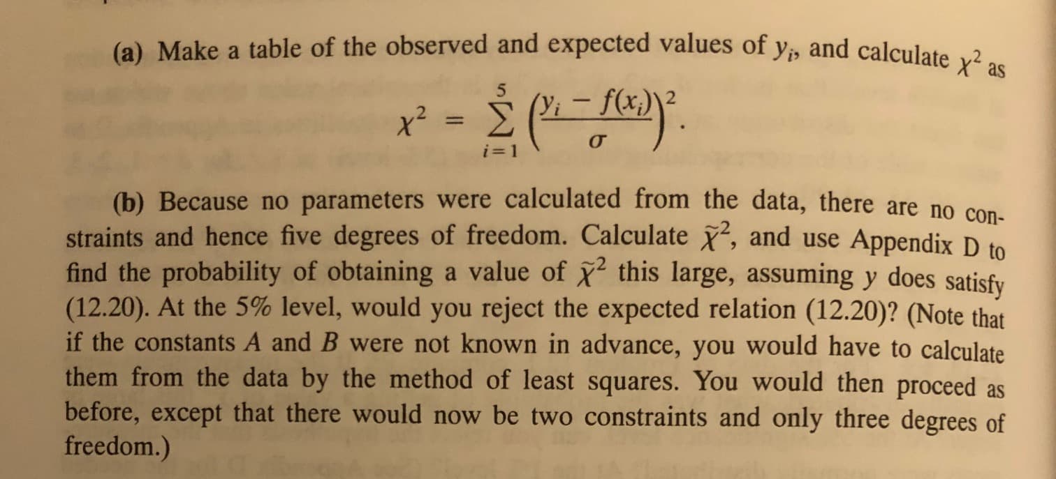 (a) Make a table of the observed and expected values of y, and calculate x as
x = (f)
о
i 1
(b) Because no parameters were calculated from the data, there are no con-
straints and hence five degrees of freedom. Calculate , and use Appendix D to
value of 2 this large, assumingy does satisfy
find the probability of obtaining
(12.20). At the 5% level, would you reject the expected relation (12.20)? (Note that
if the constants A and B were not known in advance, you would have to calculate
them from the data by the method of least squares. You would then proceed as
before, except that there would now be two constraints and only three degrees of
freedom.)
